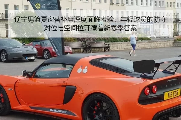 辽宁男篮夏窗替补席深度面临考验，年轻球员的防守对位与空间拉开藏着新赛季答案