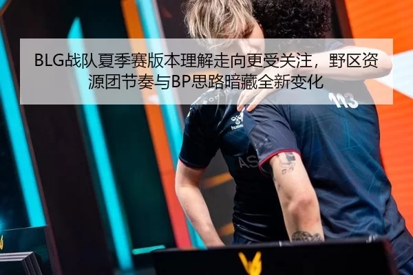 BLG战队夏季赛版本理解走向更受关注，野区资源团节奏与BP思路暗藏全新变化